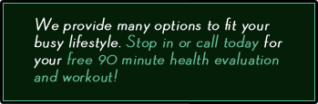 We provide many options to fit your busy lifestyle. Stop in or call today for your free 90 minute health evaluation and workout!